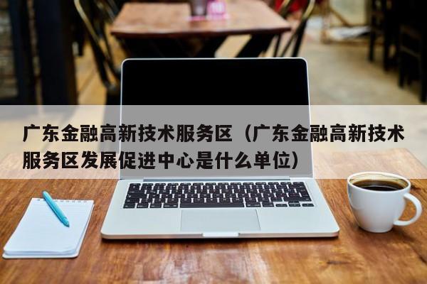 广东金融高新技术服务区（广东金融高新技术服务区发展促进中心是什么单位）