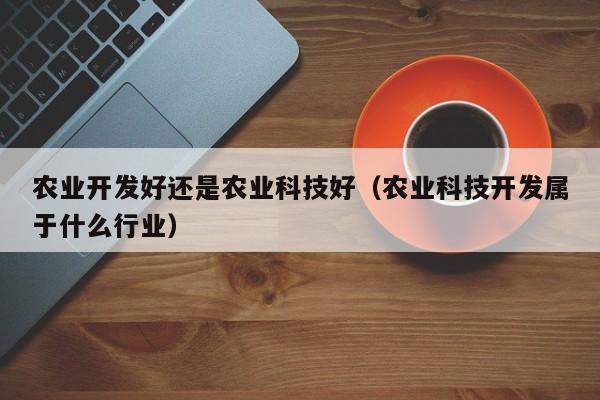 农业开发好还是农业科技好（农业科技开发属于什么行业）