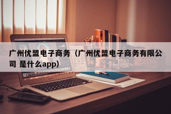 广州优盟电子商务（广州优盟电子商务有限公司 是什么app）