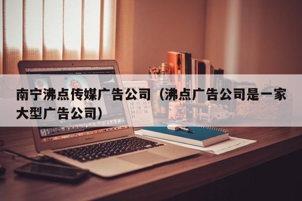 南宁沸点传媒广告公司（沸点广告公司是一家大型广告公司）