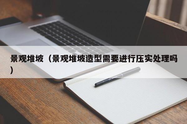 景观堆坡（景观堆坡造型需要进行压实处理吗）