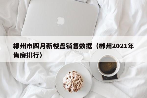 郴州市四月新楼盘销售数据（郴州2021年售房排行）