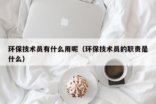 环保技术员有什么用呢（环保技术员的职责是什么）