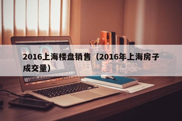 2016上海楼盘销售（2016年上海房子成交量）