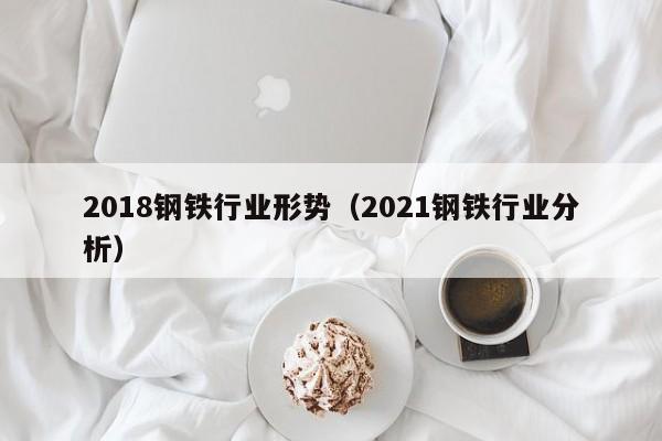 2018钢铁行业形势（2021钢铁行业分析）