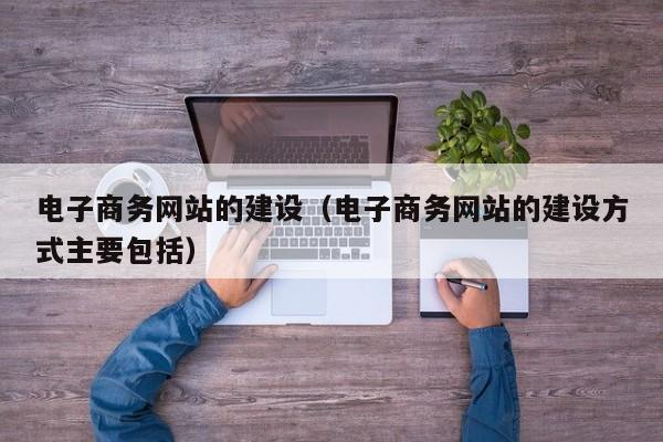 电子商务网站的建设（电子商务网站的建设方式主要包括）