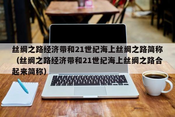 丝绸之路经济带和21世纪海上丝绸之路简称（丝绸之路经济带和21世纪海上丝绸之路合起来简称）