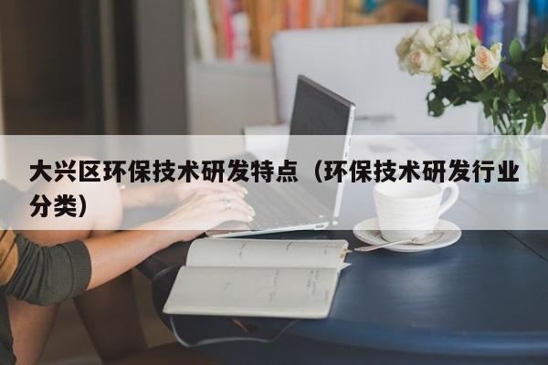 大兴区环保技术研发特点（环保技术研发行业分类）