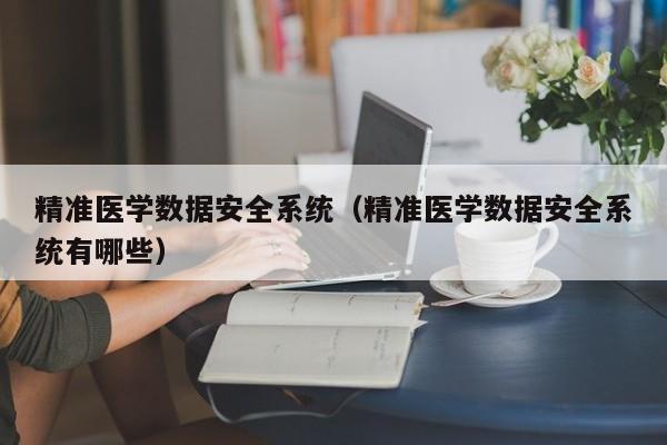 精准医学数据安全系统（精准医学数据安全系统有哪些）