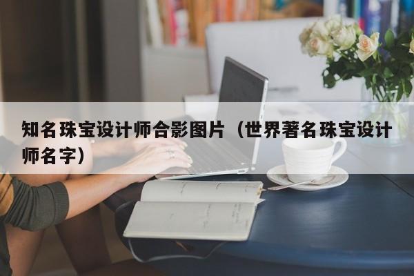 知名珠宝设计师合影图片（世界著名珠宝设计师名字）