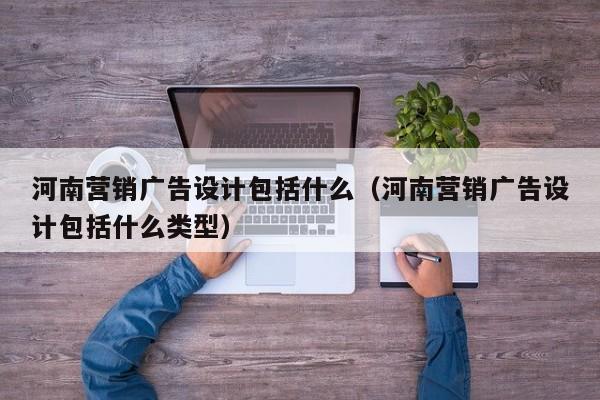 河南营销广告设计包括什么（河南营销广告设计包括什么类型）