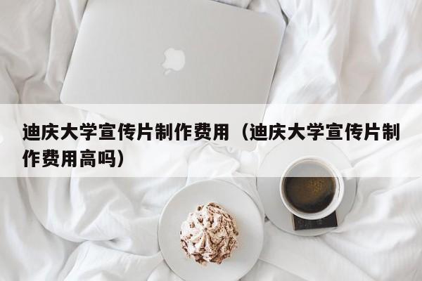 迪庆大学宣传片制作费用（迪庆大学宣传片制作费用高吗）