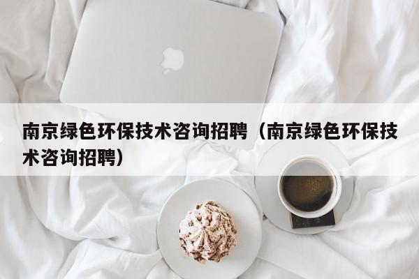 南京绿色环保技术咨询招聘（南京绿色环保技术咨询招聘）