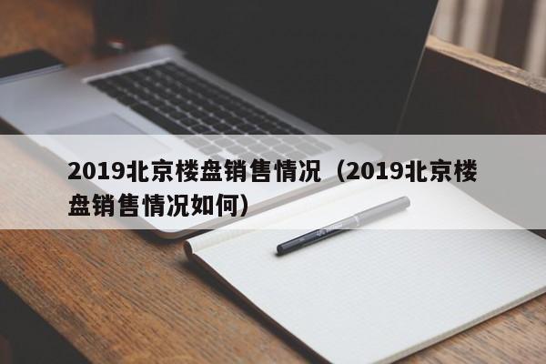 2019北京楼盘销售情况（2019北京楼盘销售情况如何）